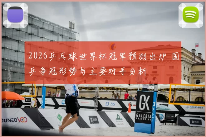 2026乒乓球世界杯冠军预测出炉 国乒争冠形势与主要对手分析