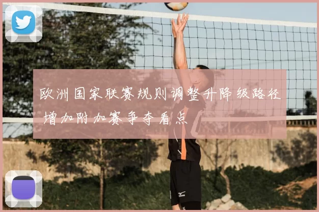 欧洲国家联赛规则调整升降级路径 增加附加赛争夺看点