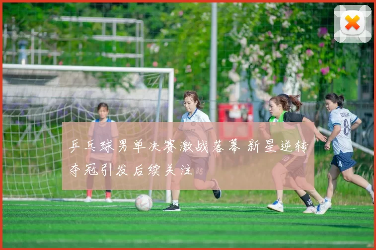 乒乓球男单决赛激战落幕 新星逆转夺冠引发后续关注
