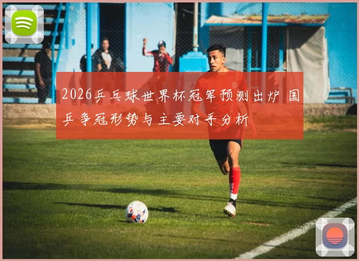 2026乒乓球世界杯冠军预测出炉 国乒争冠形势与主要对手分析