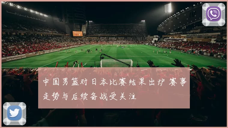 中国男篮对日本比赛结果出炉 赛事走势与后续备战受关注