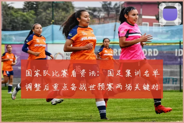 国家队比赛看资讯:国足集训名单调整后重点备战世预赛两场关键对决