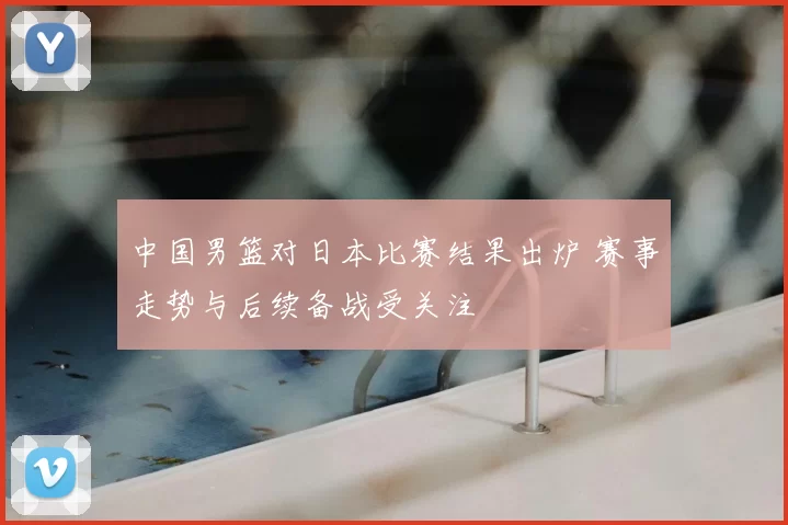 中国男篮对日本比赛结果出炉 赛事走势与后续备战受关注