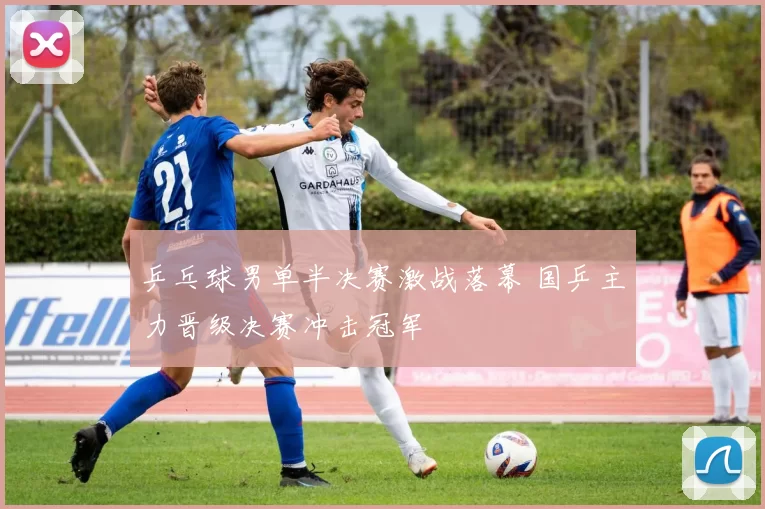 乒乓球男单半决赛激战落幕 国乒主力晋级决赛冲击冠军