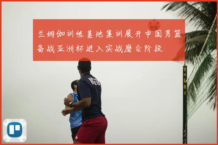 兰姆伽训练基地集训展开中国男篮备战亚洲杯进入实战磨合阶段