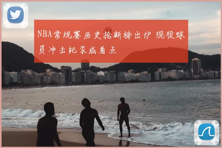 NBA常规赛历史抢断榜出炉 现役球员冲击纪录成看点