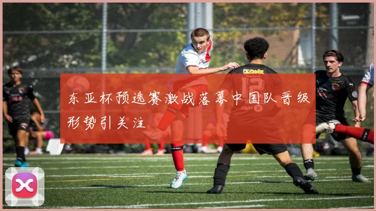 东亚杯预选赛激战落幕中国队晋级形势引关注