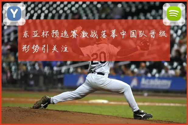 东亚杯预选赛激战落幕中国队晋级形势引关注