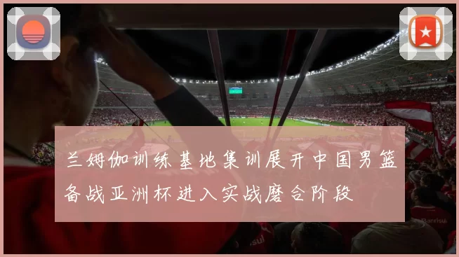兰姆伽训练基地集训展开中国男篮备战亚洲杯进入实战磨合阶段